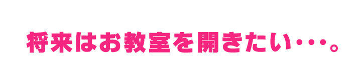 将来はお教室を開きたい・・・。 