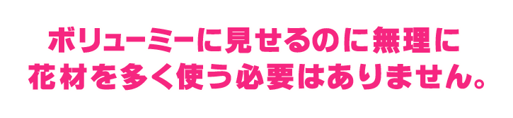 ボリューミーに見せるのに無理に花材を多く使う必要はありません。 