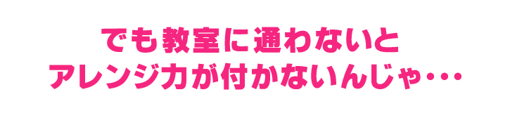 でも教室に通わないと
アレンジ力が付かないんじゃ・・・ 