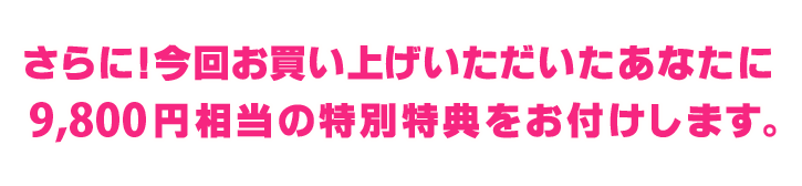 さらに！今回お買い上げいただいたあなたに9,800円相当の特別特典をお付けします。 